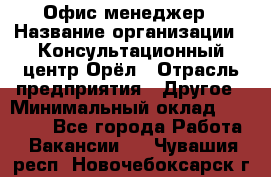 Офис-менеджер › Название организации ­ Консультационный центр Орёл › Отрасль предприятия ­ Другое › Минимальный оклад ­ 20 000 - Все города Работа » Вакансии   . Чувашия респ.,Новочебоксарск г.